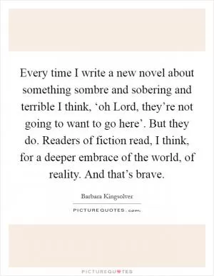 Every time I write a new novel about something sombre and sobering and terrible I think, ‘oh Lord, they’re not going to want to go here’. But they do. Readers of fiction read, I think, for a deeper embrace of the world, of reality. And that’s brave Picture Quote #1