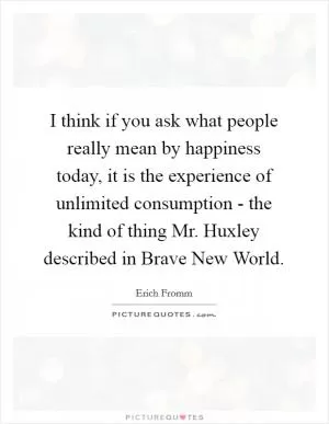 I think if you ask what people really mean by happiness today, it is the experience of unlimited consumption - the kind of thing Mr. Huxley described in Brave New World Picture Quote #1