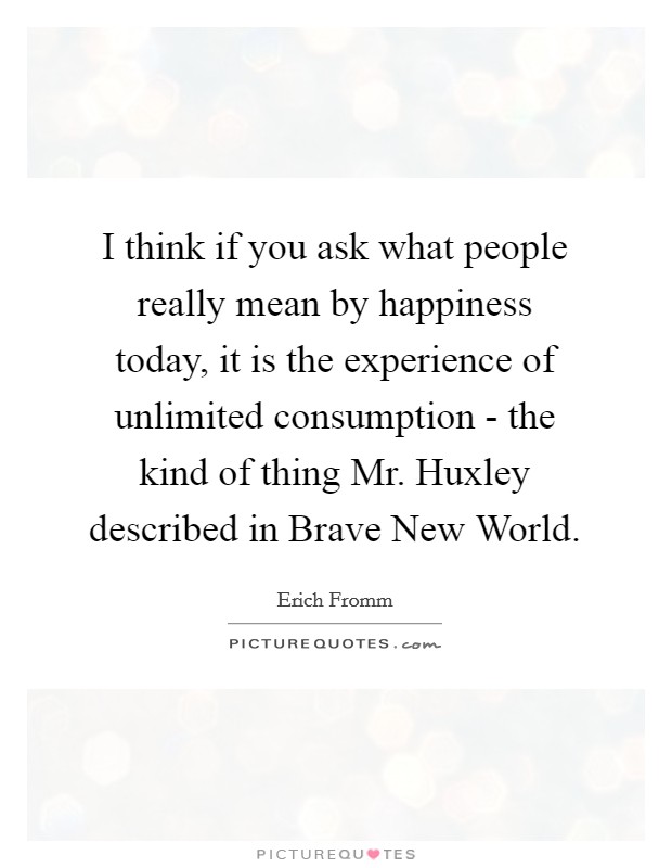 I think if you ask what people really mean by happiness today, it is the experience of unlimited consumption - the kind of thing Mr. Huxley described in Brave New World. Picture Quote #1