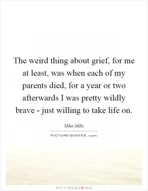 The weird thing about grief, for me at least, was when each of my parents died, for a year or two afterwards I was pretty wildly brave - just willing to take life on Picture Quote #1