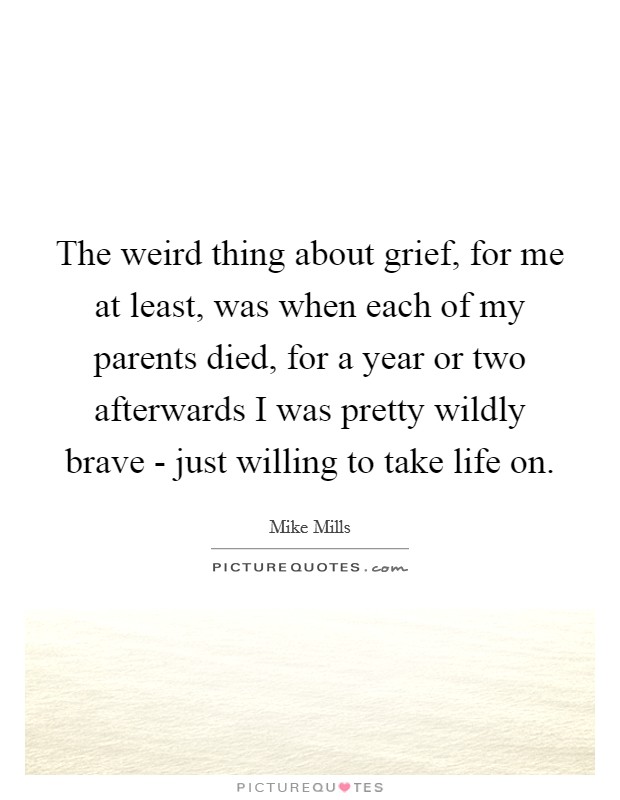 The weird thing about grief, for me at least, was when each of my parents died, for a year or two afterwards I was pretty wildly brave - just willing to take life on. Picture Quote #1