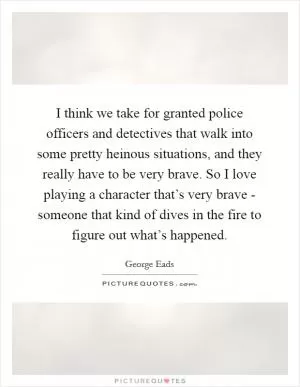 I think we take for granted police officers and detectives that walk into some pretty heinous situations, and they really have to be very brave. So I love playing a character that’s very brave - someone that kind of dives in the fire to figure out what’s happened Picture Quote #1