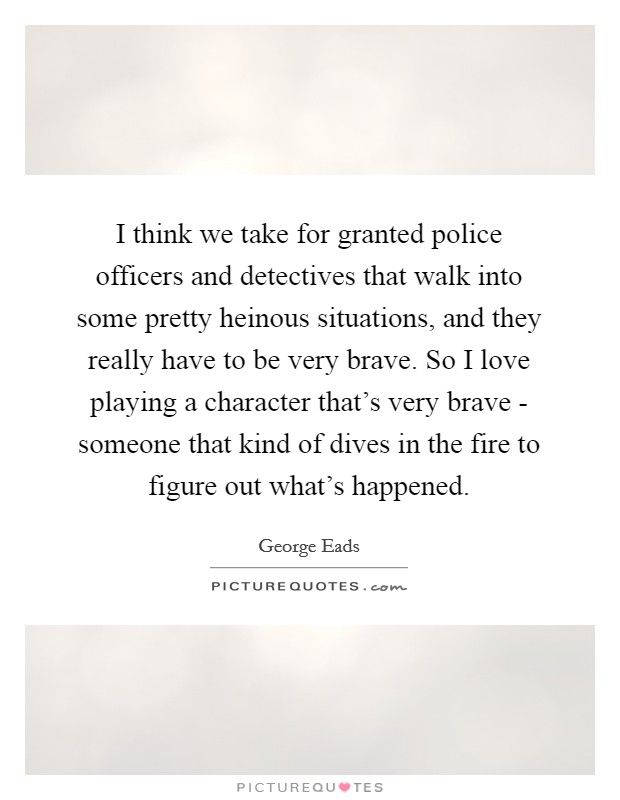 I think we take for granted police officers and detectives that walk into some pretty heinous situations, and they really have to be very brave. So I love playing a character that's very brave - someone that kind of dives in the fire to figure out what's happened. Picture Quote #1