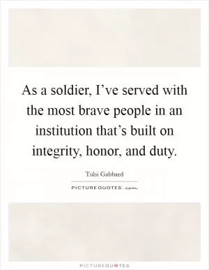 As a soldier, I’ve served with the most brave people in an institution that’s built on integrity, honor, and duty Picture Quote #1