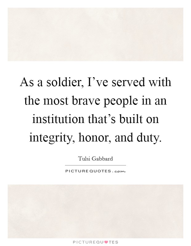 As a soldier, I've served with the most brave people in an institution that's built on integrity, honor, and duty. Picture Quote #1