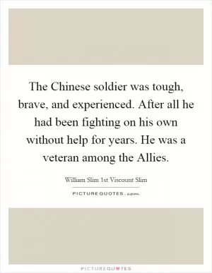 The Chinese soldier was tough, brave, and experienced. After all he had been fighting on his own without help for years. He was a veteran among the Allies Picture Quote #1