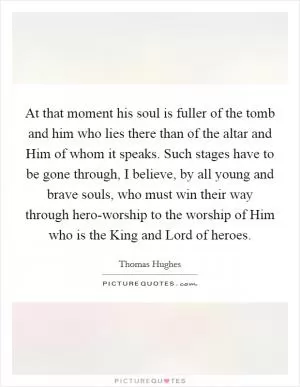 At that moment his soul is fuller of the tomb and him who lies there than of the altar and Him of whom it speaks. Such stages have to be gone through, I believe, by all young and brave souls, who must win their way through hero-worship to the worship of Him who is the King and Lord of heroes Picture Quote #1