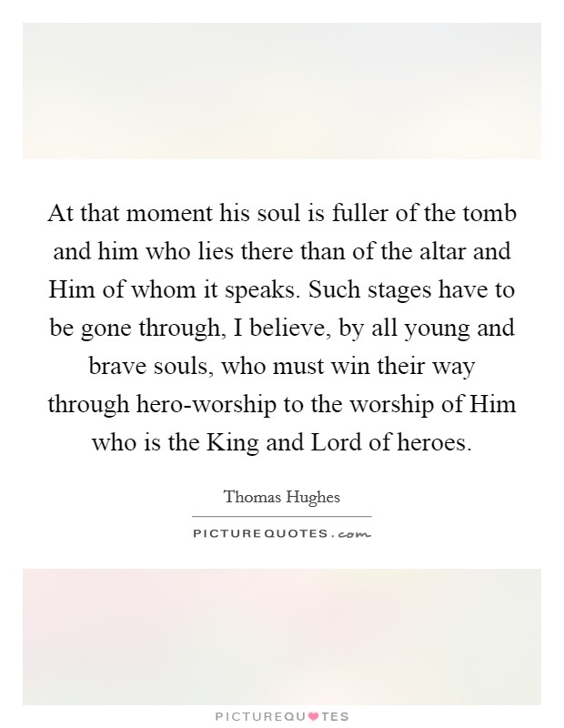 At that moment his soul is fuller of the tomb and him who lies there than of the altar and Him of whom it speaks. Such stages have to be gone through, I believe, by all young and brave souls, who must win their way through hero-worship to the worship of Him who is the King and Lord of heroes. Picture Quote #1