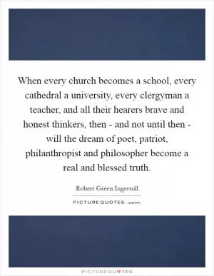 When every church becomes a school, every cathedral a university, every clergyman a teacher, and all their hearers brave and honest thinkers, then - and not until then - will the dream of poet, patriot, philanthropist and philosopher become a real and blessed truth Picture Quote #1