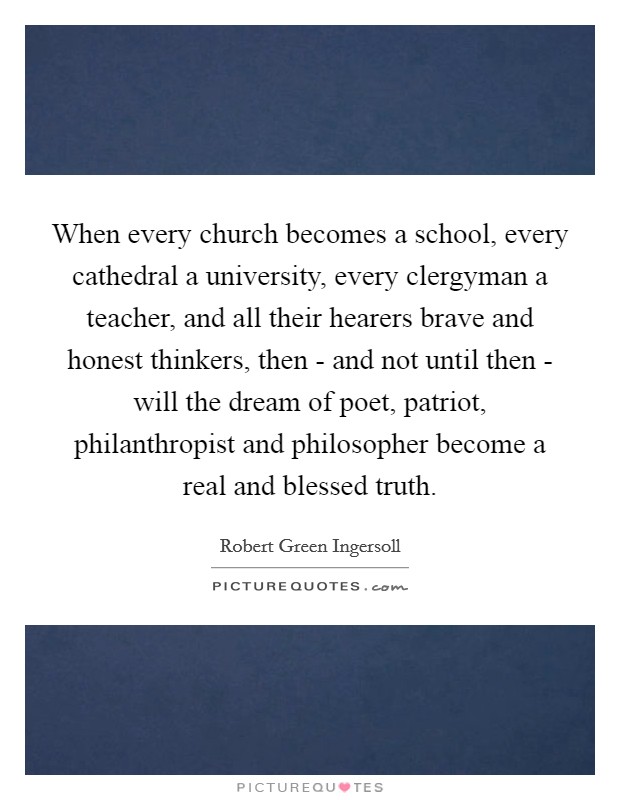 When every church becomes a school, every cathedral a university, every clergyman a teacher, and all their hearers brave and honest thinkers, then - and not until then - will the dream of poet, patriot, philanthropist and philosopher become a real and blessed truth. Picture Quote #1