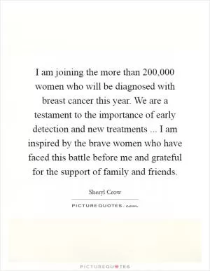 I am joining the more than 200,000 women who will be diagnosed with breast cancer this year. We are a testament to the importance of early detection and new treatments ... I am inspired by the brave women who have faced this battle before me and grateful for the support of family and friends Picture Quote #1
