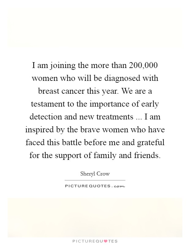 I am joining the more than 200,000 women who will be diagnosed with breast cancer this year. We are a testament to the importance of early detection and new treatments ... I am inspired by the brave women who have faced this battle before me and grateful for the support of family and friends. Picture Quote #1
