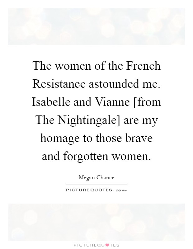 The women of the French Resistance astounded me. Isabelle and Vianne [from The Nightingale] are my homage to those brave and forgotten women. Picture Quote #1