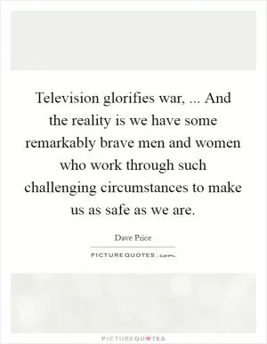 Television glorifies war, ... And the reality is we have some remarkably brave men and women who work through such challenging circumstances to make us as safe as we are Picture Quote #1