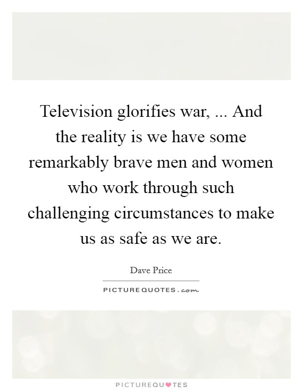 Television glorifies war, ... And the reality is we have some remarkably brave men and women who work through such challenging circumstances to make us as safe as we are. Picture Quote #1