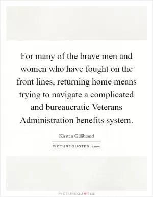 For many of the brave men and women who have fought on the front lines, returning home means trying to navigate a complicated and bureaucratic Veterans Administration benefits system Picture Quote #1