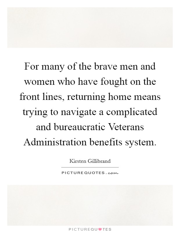 For many of the brave men and women who have fought on the front lines, returning home means trying to navigate a complicated and bureaucratic Veterans Administration benefits system. Picture Quote #1