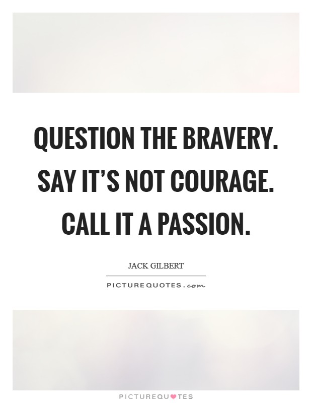 Question the bravery. Say it's not courage. Call it a passion. Picture Quote #1