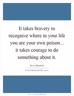 It takes bravery to recognize where in your life you are your own poison... it takes courage to do something about it Picture Quote #1