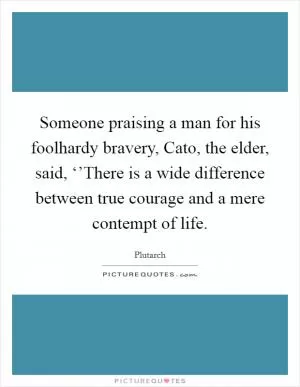 Someone praising a man for his foolhardy bravery, Cato, the elder, said, ‘’There is a wide difference between true courage and a mere contempt of life Picture Quote #1