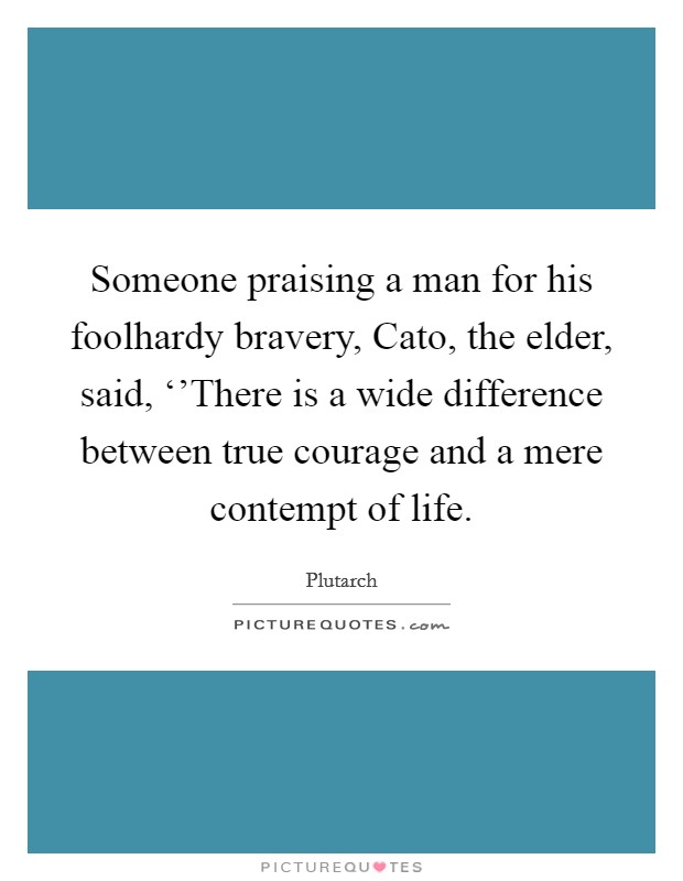 Someone praising a man for his foolhardy bravery, Cato, the elder, said, ‘'There is a wide difference between true courage and a mere contempt of life. Picture Quote #1