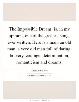 The Impossible Dream’ is, in my opinion, one of the greatest songs ever written. Here is a man, an old man, a very old man full of daring, bravery, courage, determination, romanticism and dreams Picture Quote #1