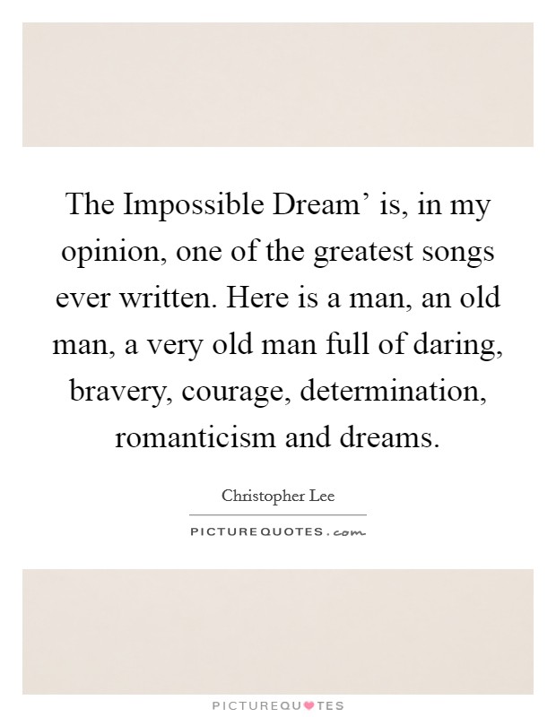 The Impossible Dream' is, in my opinion, one of the greatest songs ever written. Here is a man, an old man, a very old man full of daring, bravery, courage, determination, romanticism and dreams. Picture Quote #1