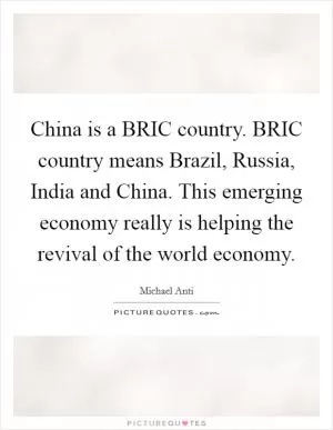 China is a BRIC country. BRIC country means Brazil, Russia, India and China. This emerging economy really is helping the revival of the world economy Picture Quote #1