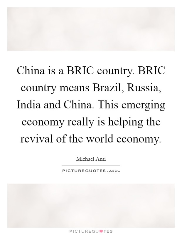China is a BRIC country. BRIC country means Brazil, Russia, India and China. This emerging economy really is helping the revival of the world economy. Picture Quote #1