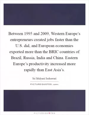 Between 1995 and 2009, Western Europe’s entrepreneurs created jobs faster than the U.S. did, and European economies exported more than the BRIC countries of Brazil, Russia, India and China. Eastern Europe’s productivity increased more rapidly than East Asia’s Picture Quote #1