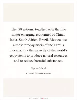 The G8 nations, together with the five major emerging economies of China, India, South Africa, Brazil, Mexico, use almost three-quarters of the Earth’s biocapacity - the capacity of the world’s ecosystems to produce natural resources and to reduce harmful substances Picture Quote #1