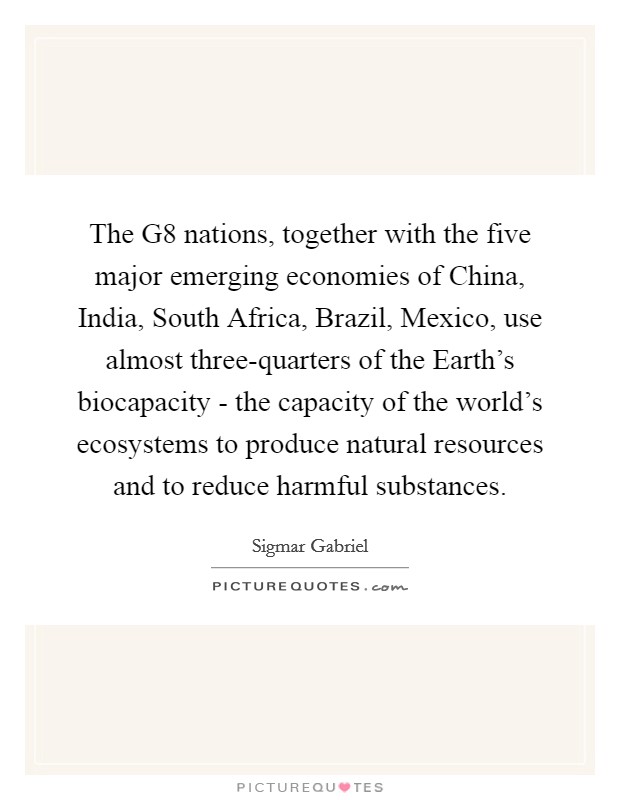 The G8 nations, together with the five major emerging economies of China, India, South Africa, Brazil, Mexico, use almost three-quarters of the Earth's biocapacity - the capacity of the world's ecosystems to produce natural resources and to reduce harmful substances. Picture Quote #1