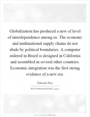 Globalization has produced a new of level of interdependence among us. The economy and multinational supply chains do not abide by political boundaries. A computer ordered in Brazil is designed in California and assembled in several other countries. Economic integration was the first strong evidence of a new era Picture Quote #1