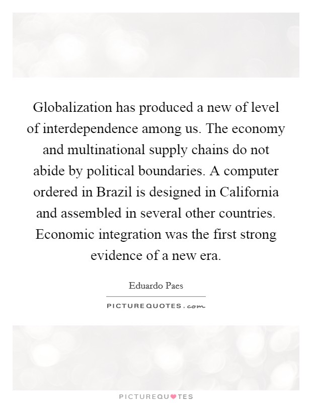 Globalization has produced a new of level of interdependence among us. The economy and multinational supply chains do not abide by political boundaries. A computer ordered in Brazil is designed in California and assembled in several other countries. Economic integration was the first strong evidence of a new era. Picture Quote #1