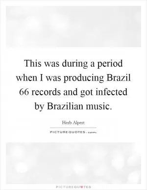 This was during a period when I was producing Brazil  66 records and got infected by Brazilian music Picture Quote #1