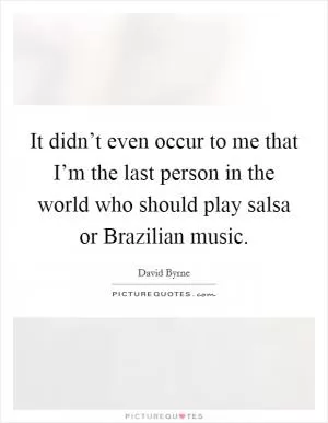 It didn’t even occur to me that I’m the last person in the world who should play salsa or Brazilian music Picture Quote #1