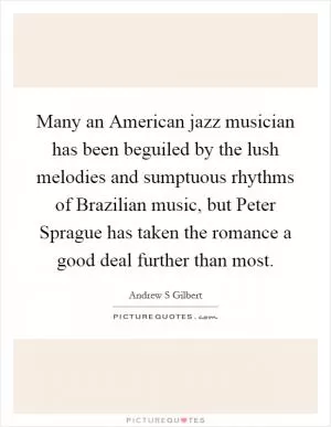Many an American jazz musician has been beguiled by the lush melodies and sumptuous rhythms of Brazilian music, but Peter Sprague has taken the romance a good deal further than most Picture Quote #1