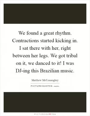 We found a great rhythm. Contractions started kicking in. I sat there with her, right between her legs. We got tribal on it, we danced to it! I was DJ-ing this Brazilian music Picture Quote #1