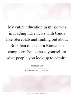 My entire education in music was in reading interviews with bands like Stereolab and finding out about Brazilian music or a Romanian composer. You expose yourself to what people you look up to admire Picture Quote #1