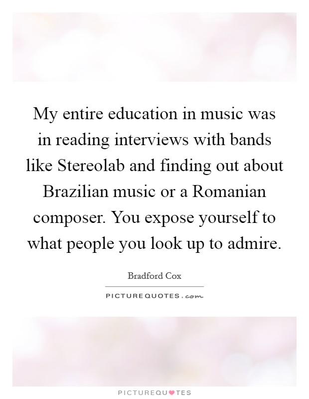My entire education in music was in reading interviews with bands like Stereolab and finding out about Brazilian music or a Romanian composer. You expose yourself to what people you look up to admire. Picture Quote #1