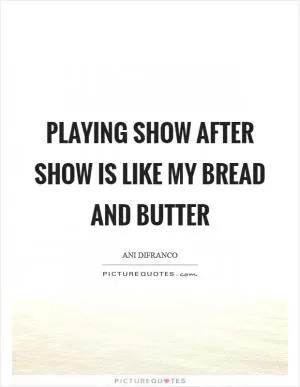 Playing show after show is like my bread and butter Picture Quote #1