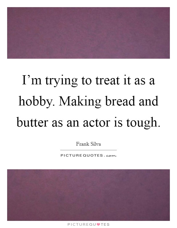 I'm trying to treat it as a hobby. Making bread and butter as an actor is tough. Picture Quote #1