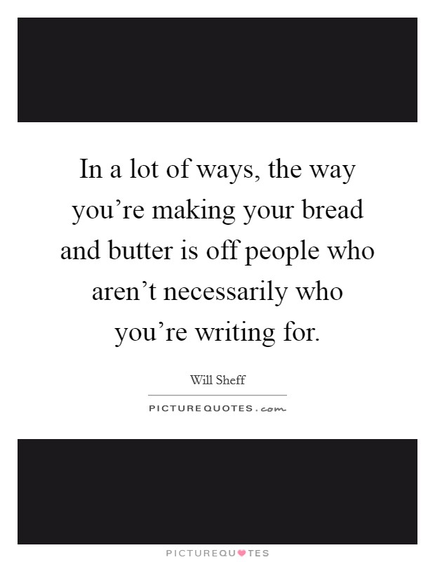 In a lot of ways, the way you're making your bread and butter is off people who aren't necessarily who you're writing for. Picture Quote #1