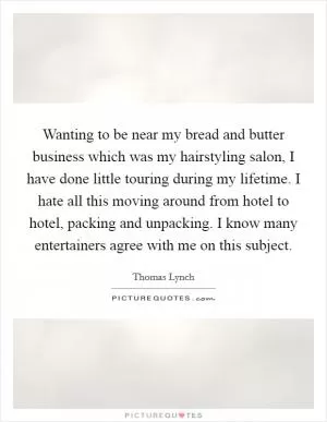 Wanting to be near my bread and butter business which was my hairstyling salon, I have done little touring during my lifetime. I hate all this moving around from hotel to hotel, packing and unpacking. I know many entertainers agree with me on this subject Picture Quote #1
