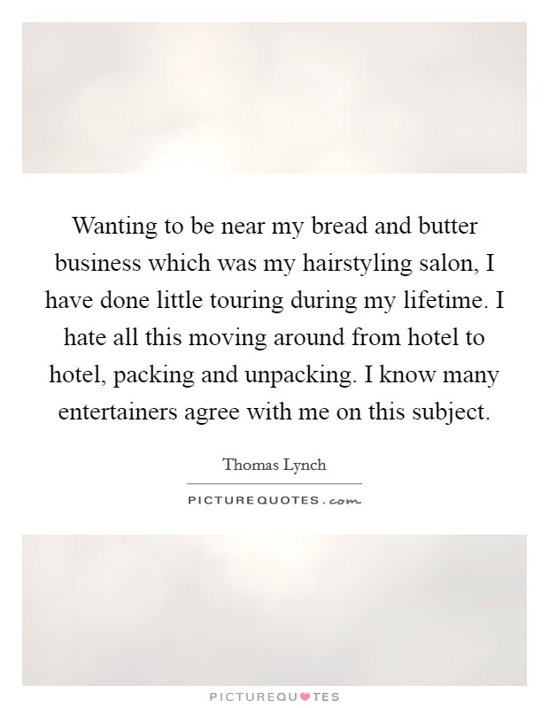 Wanting to be near my bread and butter business which was my hairstyling salon, I have done little touring during my lifetime. I hate all this moving around from hotel to hotel, packing and unpacking. I know many entertainers agree with me on this subject. Picture Quote #1