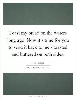 I cast my bread on the waters long ago. Now it’s time for you to send it back to me - toasted and buttered on both sides Picture Quote #1