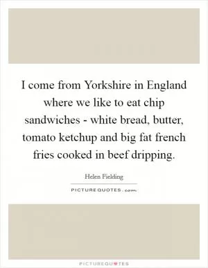 I come from Yorkshire in England where we like to eat chip sandwiches - white bread, butter, tomato ketchup and big fat french fries cooked in beef dripping Picture Quote #1