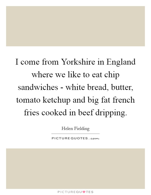 I come from Yorkshire in England where we like to eat chip sandwiches - white bread, butter, tomato ketchup and big fat french fries cooked in beef dripping. Picture Quote #1