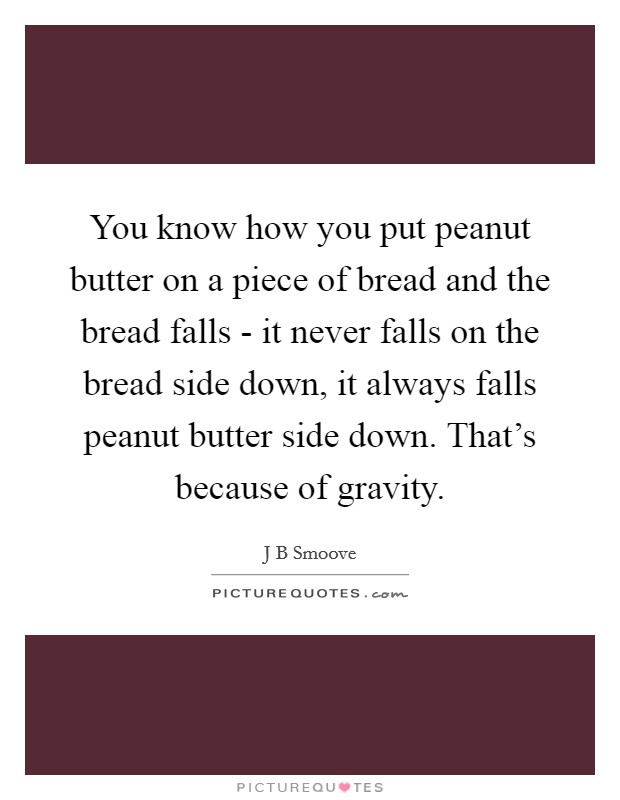 You know how you put peanut butter on a piece of bread and the bread falls - it never falls on the bread side down, it always falls peanut butter side down. That's because of gravity. Picture Quote #1