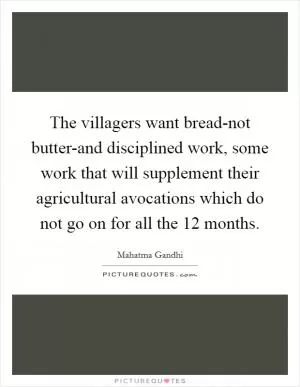 The villagers want bread-not butter-and disciplined work, some work that will supplement their agricultural avocations which do not go on for all the 12 months Picture Quote #1